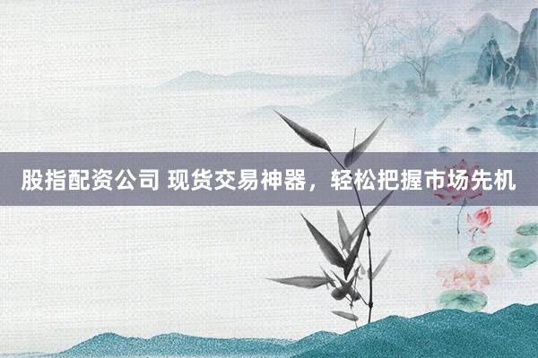 股指配资公司 现货交易神器，轻松把握市场先机
