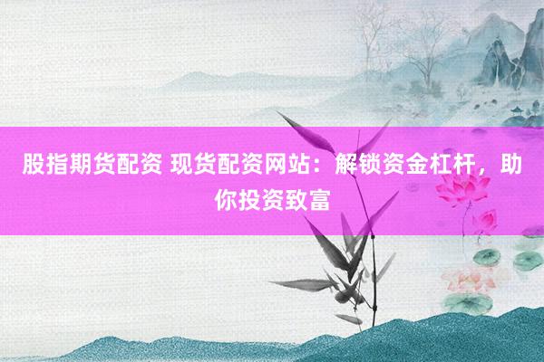 股指期货配资 现货配资网站：解锁资金杠杆，助你投资致富