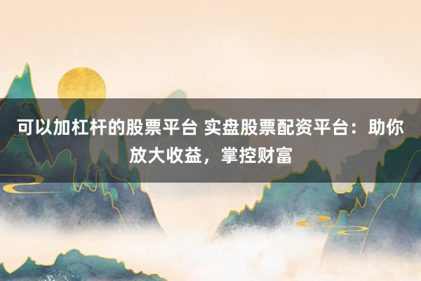 可以加杠杆的股票平台 实盘股票配资平台：助你放大收益，掌控财富