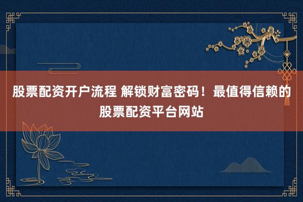 股票配资开户流程 解锁财富密码！最值得信赖的股票配资平台网站