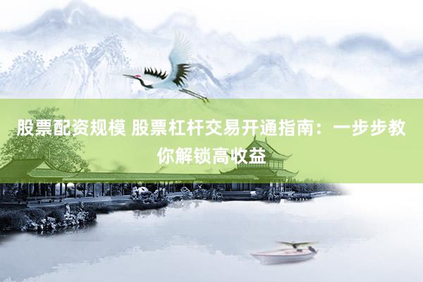股票配资规模 股票杠杆交易开通指南：一步步教你解锁高收益