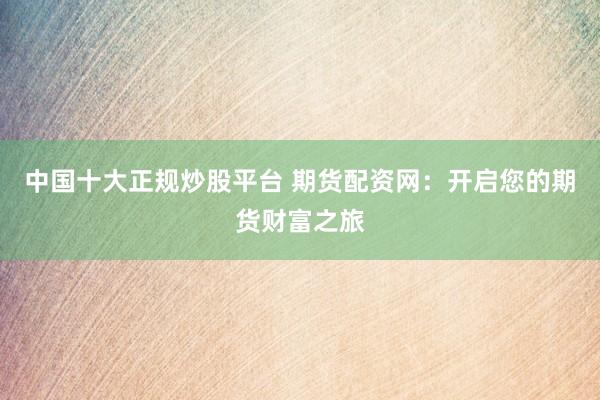 中国十大正规炒股平台 期货配资网：开启您的期货财富之旅