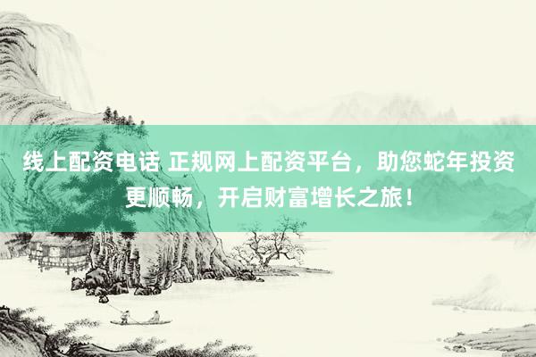 线上配资电话 正规网上配资平台，助您蛇年投资更顺畅，开启财富增长之旅！