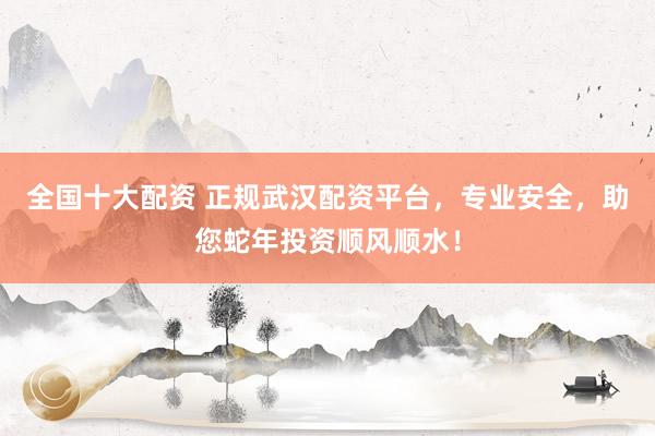 全国十大配资 正规武汉配资平台，专业安全，助您蛇年投资顺风顺水！