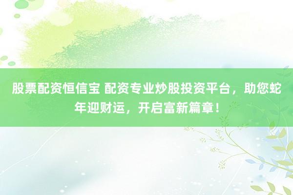 股票配资恒信宝 配资专业炒股投资平台，助您蛇年迎财运，开启富新篇章！