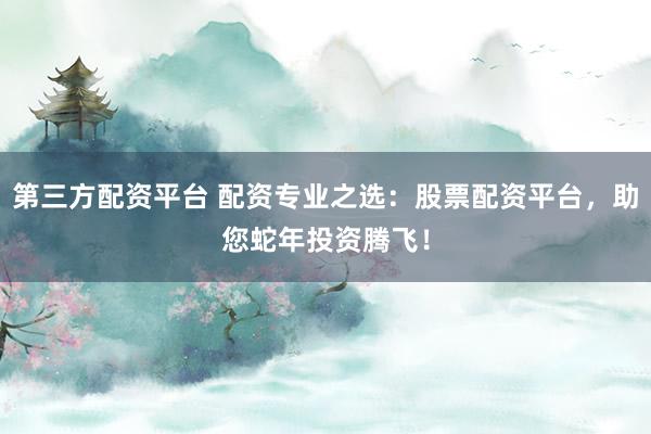 第三方配资平台 配资专业之选：股票配资平台，助您蛇年投资腾飞！