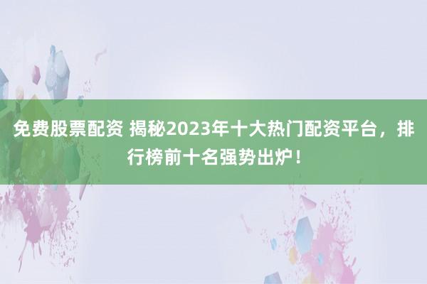 免费股票配资 揭秘2023年十大热门配资平台，排行榜前十名强势出炉！