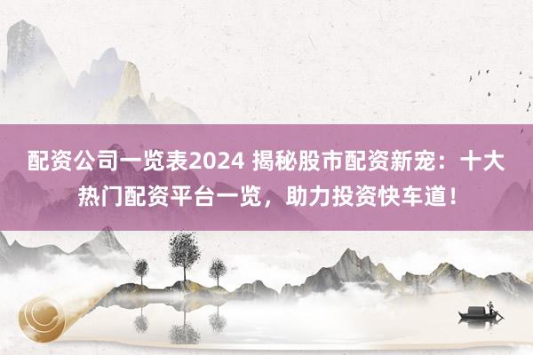 配资公司一览表2024 揭秘股市配资新宠：十大热门配资平台一览，助力投资快车道！