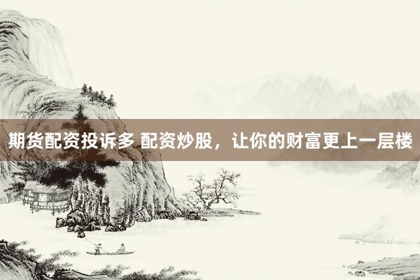 期货配资投诉多 配资炒股，让你的财富更上一层楼