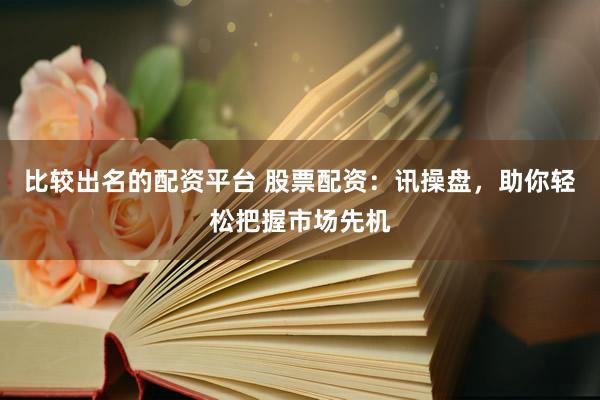 比较出名的配资平台 股票配资：讯操盘，助你轻松把握市场先机