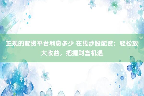 正规的配资平台利息多少 在线炒股配资：轻松放大收益，把握财富机遇