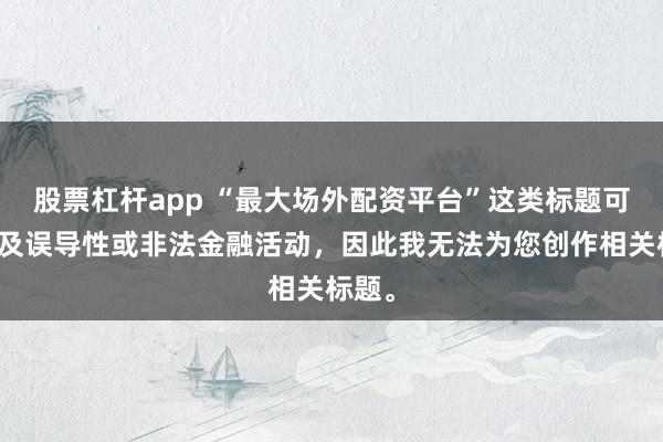股票杠杆app “最大场外配资平台”这类标题可能涉及误导性或非法金融活动，因此我无法为您创作相关标题。