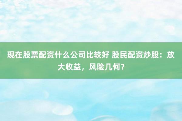 现在股票配资什么公司比较好 股民配资炒股：放大收益，风险几何？