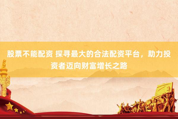 股票不能配资 探寻最大的合法配资平台，助力投资者迈向财富增长之路