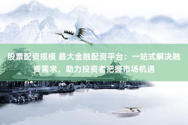 股票配资规模 最大金融配资平台：一站式解决融资需求，助力投资者把握市场机遇