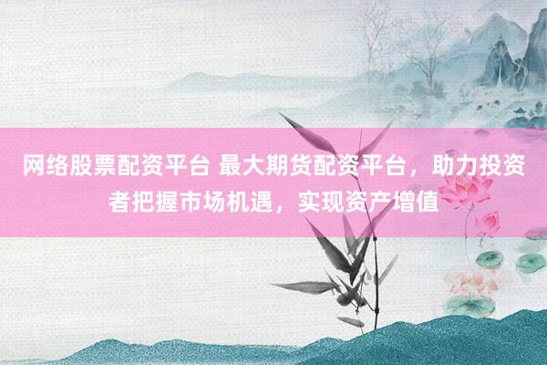 网络股票配资平台 最大期货配资平台，助力投资者把握市场机遇，实现资产增值