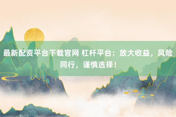最新配资平台下载官网 杠杆平台：放大收益，风险同行，谨慎选择！