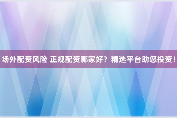 场外配资风险 正规配资哪家好？精选平台助您投资！