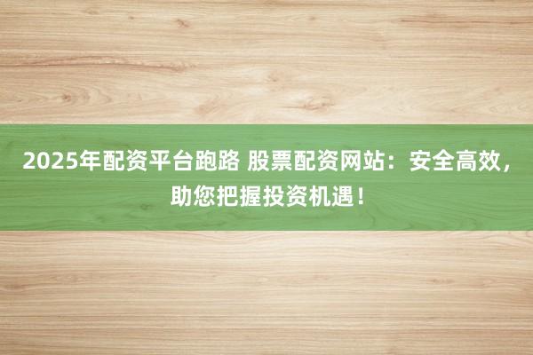 2025年配资平台跑路 股票配资网站：安全高效，助您把握投资机遇！