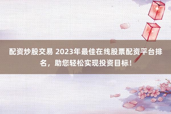 配资炒股交易 2023年最佳在线股票配资平台排名，助您轻松实现投资目标！
