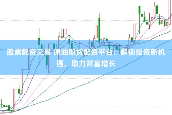 股票配资交易 原油期货配资平台：解锁投资新机遇，助力财富增长