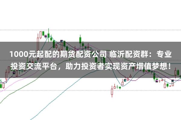 1000元起配的期货配资公司 临沂配资群：专业投资交流平台，助力投资者实现资产增值梦想！