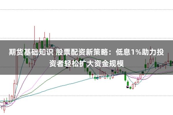 期货基础知识 股票配资新策略：低息1%助力投资者轻松扩大资金规模