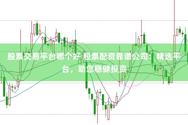 股票交易平台哪个好 股票配资靠谱公司：精选平台，助您稳健投资