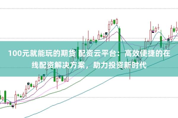 100元就能玩的期货 配资云平台：高效便捷的在线配资解决方案，助力投资新时代