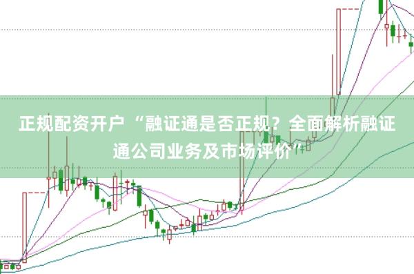正规配资开户 “融证通是否正规？全面解析融证通公司业务及市场评价”