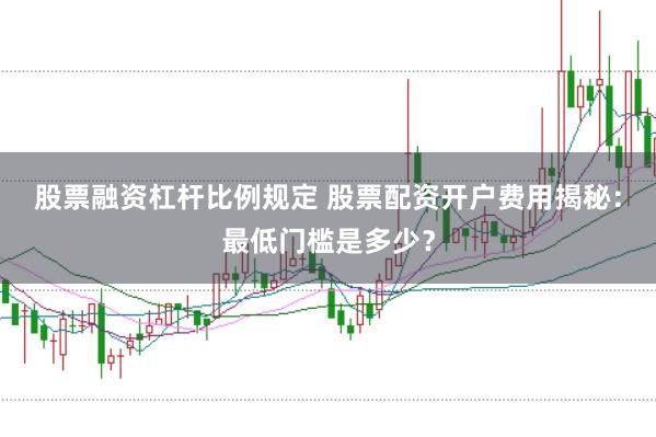 股票融资杠杆比例规定 股票配资开户费用揭秘：最低门槛是多少？