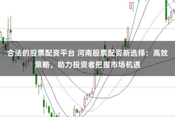 合法的股票配资平台 河南股票配资新选择：高效策略，助力投资者把握市场机遇