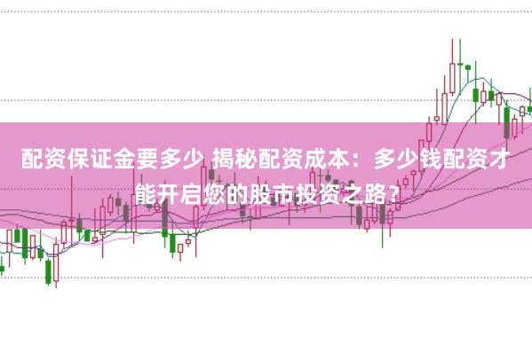 配资保证金要多少 揭秘配资成本：多少钱配资才能开启您的股市投资之路？