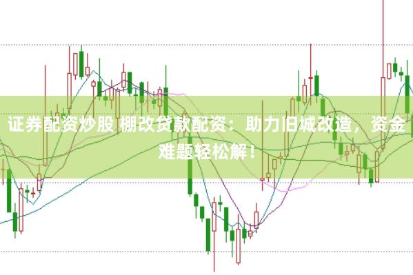 证券配资炒股 棚改贷款配资：助力旧城改造，资金难题轻松解！