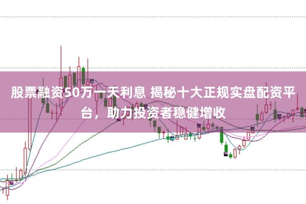 股票融资50万一天利息 揭秘十大正规实盘配资平台，助力投资者稳健增收