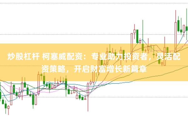 炒股杠杆 柯塞威配资：专业助力投资者，灵活配资策略，开启财富增长新篇章