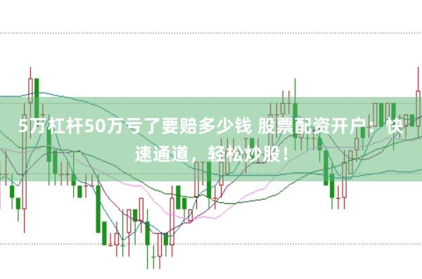 5万杠杆50万亏了要赔多少钱 股票配资开户：快速通道，轻松炒股！