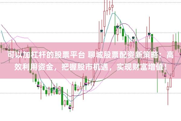 可以加杠杆的股票平台 聊城股票配资新策略：高效利用资金，把握股市机遇，实现财富增值！