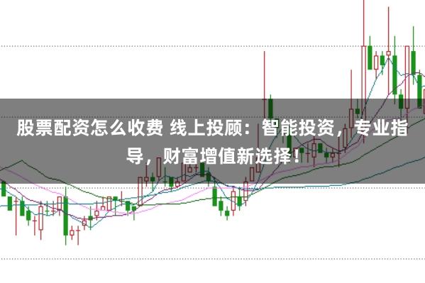 股票配资怎么收费 线上投顾：智能投资，专业指导，财富增值新选择！
