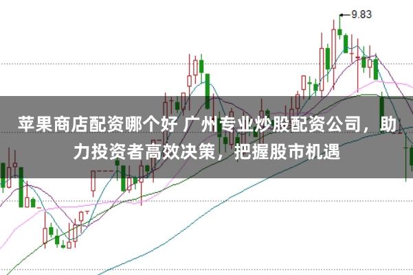 苹果商店配资哪个好 广州专业炒股配资公司，助力投资者高效决策，把握股市机遇