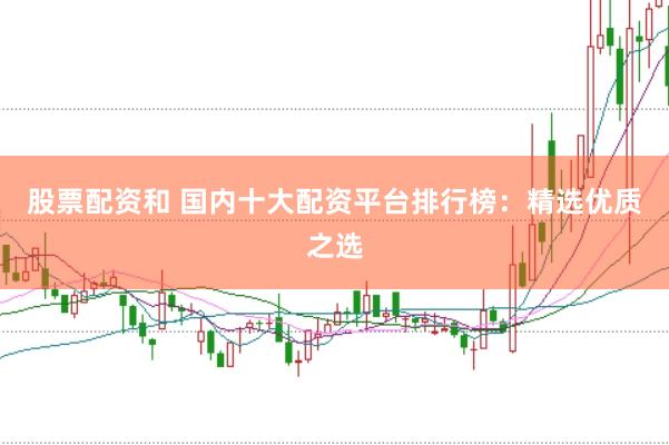 股票配资和 国内十大配资平台排行榜：精选优质之选