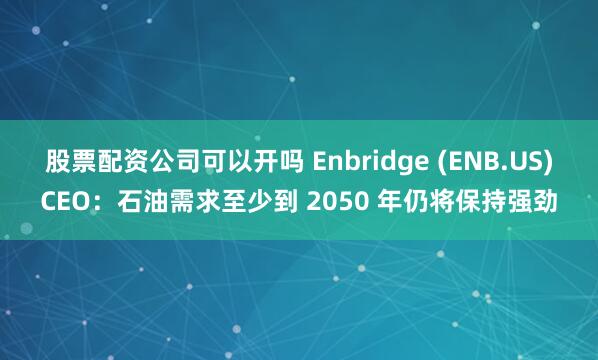 股票配资公司可以开吗 Enbridge (ENB.US)CEO：石油需求至少到 2050 年仍将保持强劲
