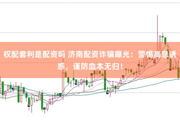 权配套利是配资吗 济南配资诈骗曝光：警惕高息诱惑，谨防血本无归！