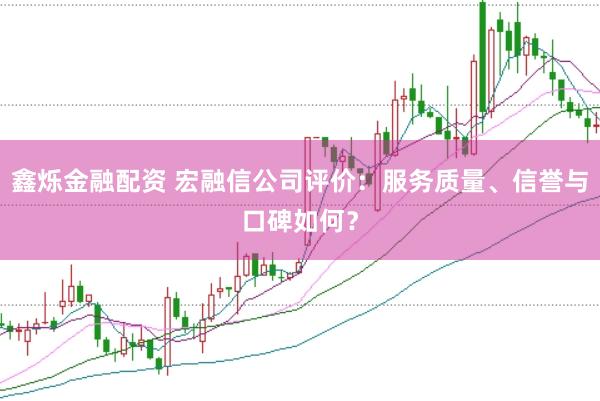 鑫烁金融配资 宏融信公司评价：服务质量、信誉与口碑如何？