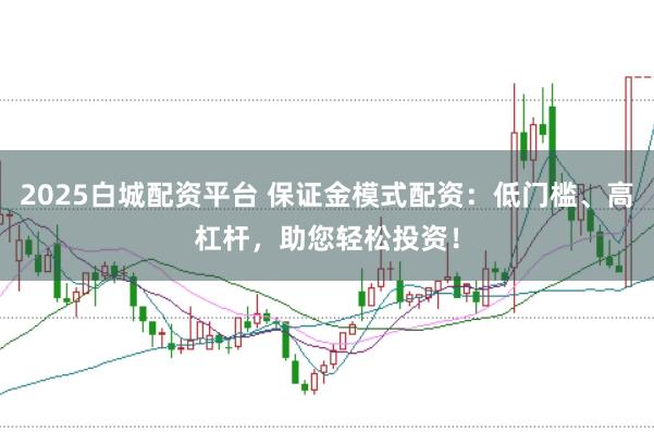 2025白城配资平台 保证金模式配资：低门槛、高杠杆，助您轻松投资！