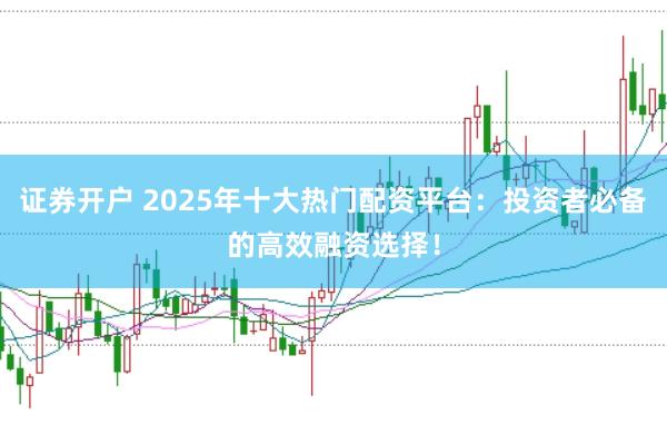 证券开户 2025年十大热门配资平台：投资者必备的高效融资选择！