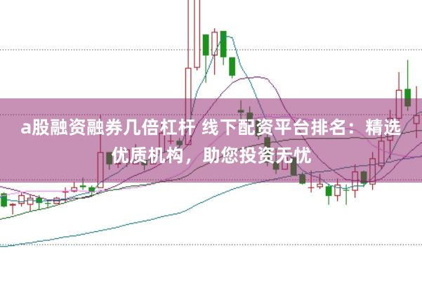 a股融资融券几倍杠杆 线下配资平台排名：精选优质机构，助您投资无忧