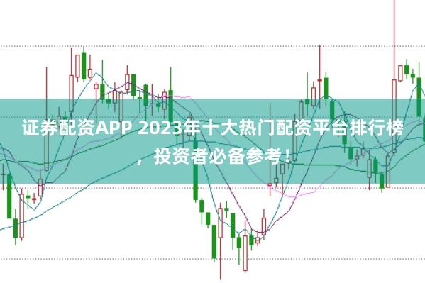 证券配资APP 2023年十大热门配资平台排行榜，投资者必备参考！