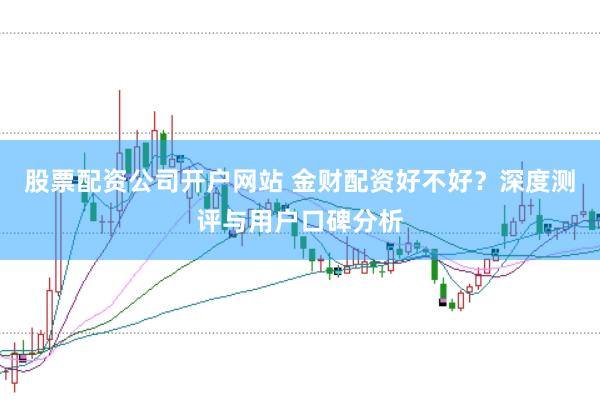 股票配资公司开户网站 金财配资好不好？深度测评与用户口碑分析