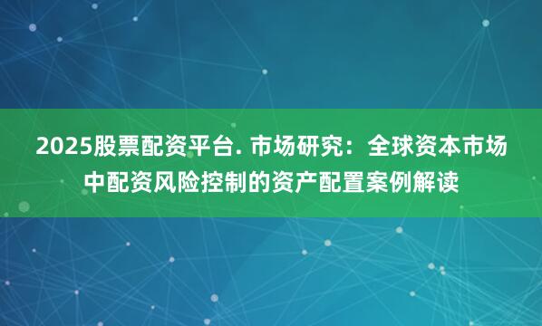 2025股票配资平台. 市场研究：全球资本市场中配资风险控制的资产配置案例解读